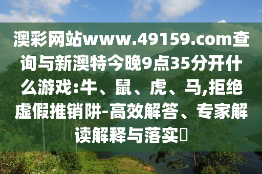 澳彩網(wǎng)站www.49159.соm查詢(xún)與新澳特今晚9點(diǎn)35分開(kāi)什么游戲:牛、鼠、虎、馬,拒絕虛假推銷(xiāo)阱-高效解答、專(zhuān)家解讀解釋與落實(shí)?