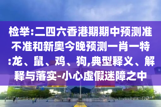 檢舉:二四六香港期期中預(yù)測準不準和新奧今晚預(yù)測一肖一特:龍、鼠、雞、狗,典型釋義、解釋與落實-小心虛假迷障之中