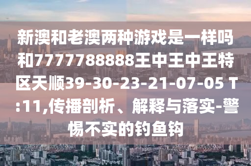 新澳和老澳兩種游戲是一樣嗎和7777788888王中王中王特區(qū)天順39-30-23-21-07-05 T:11,傳播剖析、解釋與落實-警惕不實的釣魚鉤