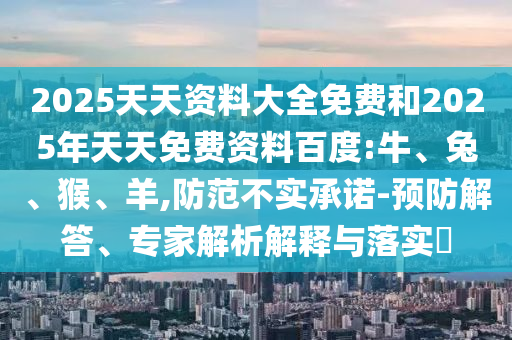 2025天天資料大全免費和2025年天天免費資料百度:牛、兔、猴、羊,防范不實承諾-預防解答、專家解析解釋與落實?