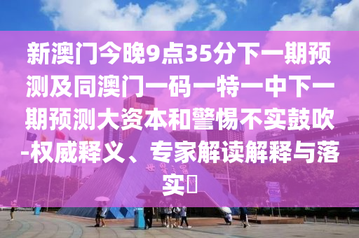 新澳門今晚9點35分下一期預測及同澳門一碼一特一中下一期預測大資本和警惕不實鼓吹-權威釋義、專家解讀解釋與落實?