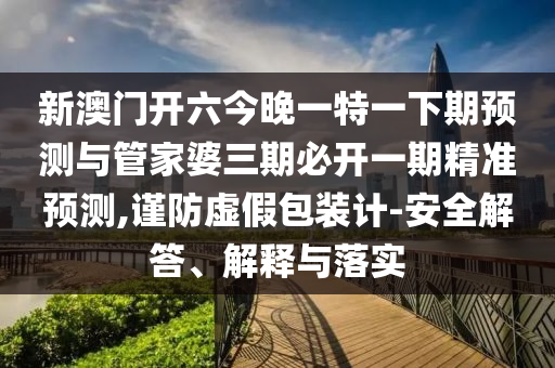 新澳門開六今晚一特一下期預(yù)測與管家婆三期必開一期精準(zhǔn)預(yù)測,謹(jǐn)防虛假包裝計-安全解答、解釋與落實