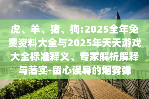 虎、羊、豬、狗:2025全年兔費(fèi)資料大全與2025年天天游戲大全標(biāo)準(zhǔn)釋義、專家解析解釋與落實(shí)-留心誤導(dǎo)的煙霧彈