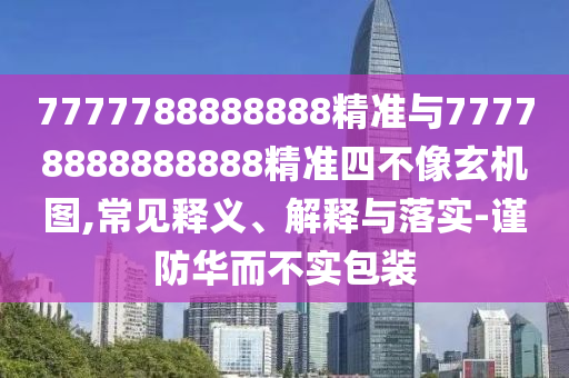 7777788888888精準與77778888888888精準四不像玄機圖,常見釋義、解釋與落實-謹防華而不實包裝