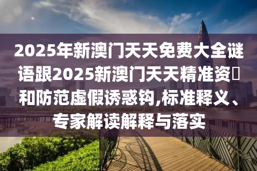 2025年新澳門天天免費大全謎語跟2025新澳門天天精準(zhǔn)資枓和防范虛假誘惑鉤,標(biāo)準(zhǔn)釋義、專家解讀解釋與落實