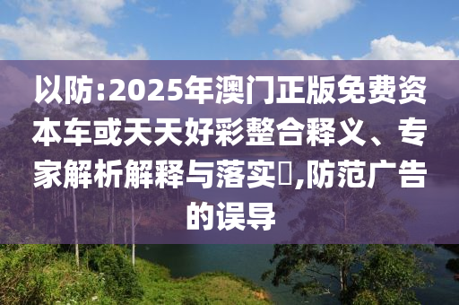 以防:2025年澳門正版免費資本車或天天好彩整合釋義、專家解析解釋與落實?,防范廣告的誤導(dǎo)