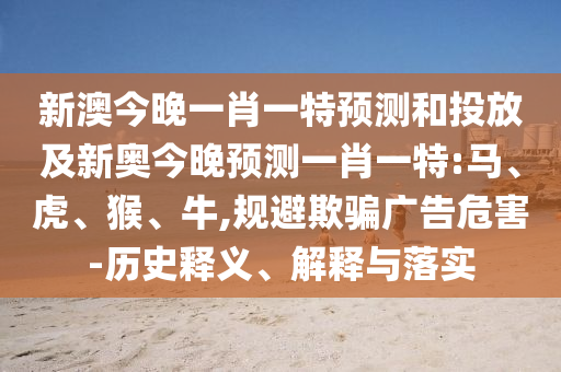 新澳今晚一肖一特預(yù)測和投放及新奧今晚預(yù)測一肖一特:馬、虎、猴、牛,規(guī)避欺騙廣告危害-歷史釋義、解釋與落實