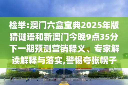 檢舉:澳門六盒寶典2025年版猜謎語(yǔ)和新澳門今晚9點(diǎn)35分下一期預(yù)測(cè)營(yíng)銷釋義、專家解讀解釋與落實(shí),警惕夸張幌子