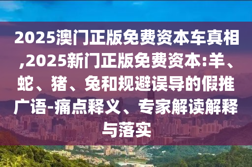 2025澳門正版免費資本車真相,2025新門正版免費資本:羊、蛇、豬、兔和規(guī)避誤導(dǎo)的假推廣語-痛點釋義、專家解讀解釋與落實