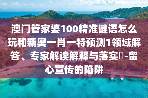 澳門管家婆100精準謎語怎么玩和新奧一肖一特預(yù)測1領(lǐng)域解答、專家解讀解釋與落實?-留心宣傳的陷阱