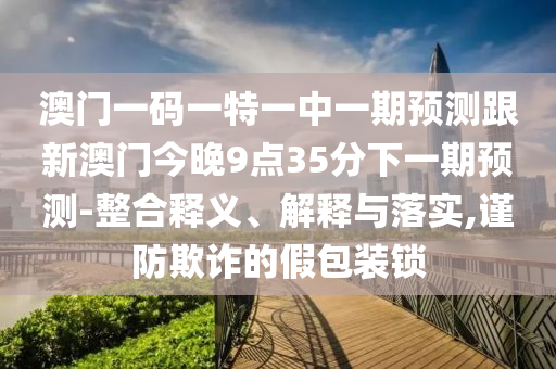 澳門(mén)一碼一特一中一期預(yù)測(cè)跟新澳門(mén)今晚9點(diǎn)35分下一期預(yù)測(cè)-整合釋義、解釋與落實(shí),謹(jǐn)防欺詐的假包裝鎖