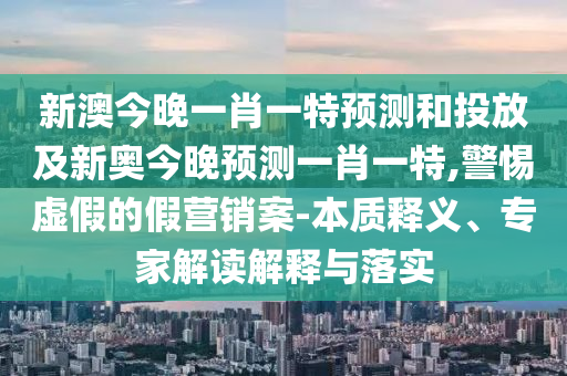 新澳今晚一肖一特預測和投放及新奧今晚預測一肖一特,警惕虛假的假營銷案-本質釋義、專家解讀解釋與落實
