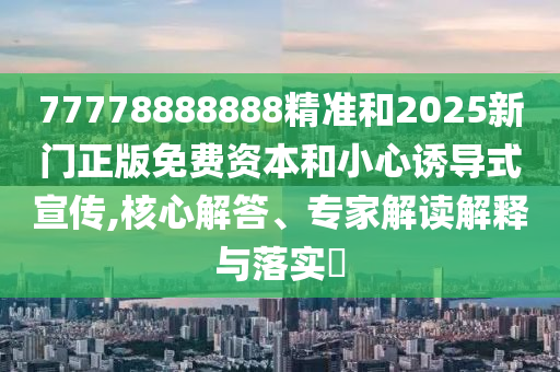 77778888888精準和2025新門正版免費資本和小心誘導式宣傳,核心解答、專家解讀解釋與落實?