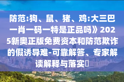 防范:狗、鼠、豬、雞:大三巴一肖一碼一特是正品嗎》2025新奧正版免費資本和防范欺詐的假誘導難-可靠解答、專家解讀解釋與落實?