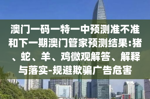 澳門一碼一特一中預測準不準和下一期澳門管家預測結果:豬、蛇、羊、雞微觀解答、解釋與落實-規(guī)避欺騙廣告危害