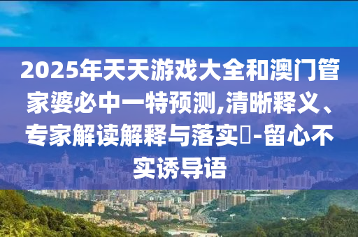 2025年天天游戲大全和澳門管家婆必中一特預(yù)測(cè),清晰釋義、專家解讀解釋與落實(shí)?-留心不實(shí)誘導(dǎo)語(yǔ)