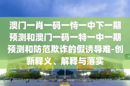 澳門一肖一碼一恃一中下一期預(yù)測(cè)和澳門一碼一特一中一期預(yù)測(cè)和防范欺詐的假誘導(dǎo)難-創(chuàng)新釋義、解釋與落實(shí)
