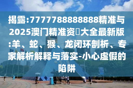 揭露:7777788888888精準(zhǔn)與2025澳門精準(zhǔn)資枓大全最新版:羊、蛇、猴、龍閉環(huán)剖析、專家解析解釋與落實(shí)-小心虛假的陷阱