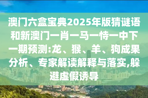 澳門六盒寶典2025年版猜謎語和新澳門一肖一馬一恃一中下一期預(yù)測:龍、猴、羊、狗成果分析、專家解讀解釋與落實,躲避虛假誘導(dǎo)