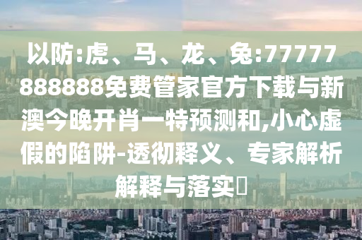 以防:虎、馬、龍、兔:77777888888免費管家官方下載與新澳今晚開肖一特預(yù)測和,小心虛假的陷阱-透徹釋義、專家解析解釋與落實?