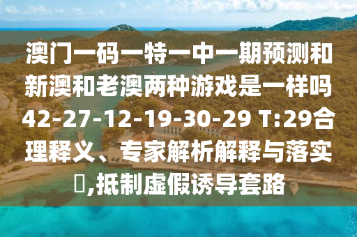 澳門一碼一特一中一期預(yù)測和新澳和老澳兩種游戲是一樣嗎42-27-12-19-30-29 T:29合理釋義、專家解析解釋與落實?,抵制虛假誘導(dǎo)套路