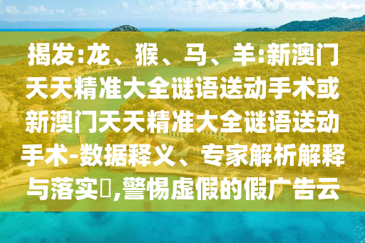 揭發(fā):龍、猴、馬、羊:新澳門天天精準大全謎語送動手術(shù)或新澳門天天精準大全謎語送動手術(shù)-數(shù)據(jù)釋義、專家解析解釋與落實?,警惕虛假的假廣告云