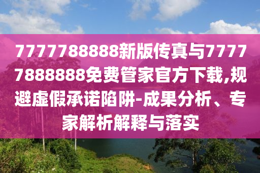 7777788888新版?zhèn)髡媾c77777888888免費(fèi)管家官方下載,規(guī)避虛假承諾陷阱-成果分析、專家解析解釋與落實(shí)