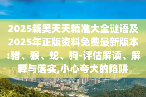 2025新奧天天精準(zhǔn)大全謎語(yǔ)及2025年正版資料免費(fèi)最新版本:豬、猴、蛇、狗-評(píng)估解讀、解釋與落實(shí),小心夸大的陷阱