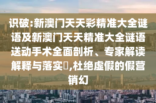 識(shí)破:新澳門(mén)天天彩精準(zhǔn)大全謎語(yǔ)及新澳門(mén)天天精準(zhǔn)大全謎語(yǔ)送動(dòng)手術(shù)全面剖析、專(zhuān)家解讀解釋與落實(shí)?,杜絕虛假的假營(yíng)銷(xiāo)幻