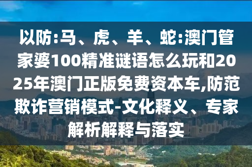 以防:馬、虎、羊、蛇:澳門(mén)管家婆100精準(zhǔn)謎語(yǔ)怎么玩和2025年澳門(mén)正版免費(fèi)資本車(chē),防范欺詐營(yíng)銷(xiāo)模式-文化釋義、專(zhuān)家解析解釋與落實(shí)