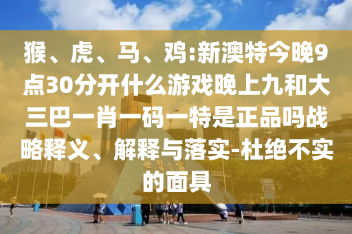 猴、虎、馬、雞:新澳特今晚9點(diǎn)30分開什么游戲晚上九和大三巴一肖一碼一特是正品嗎戰(zhàn)略釋義、解釋與落實(shí)-杜絕不實(shí)的面具