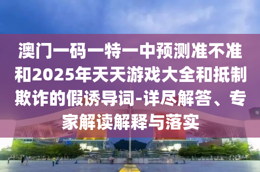 澳門一碼一特一中預(yù)測(cè)準(zhǔn)不準(zhǔn)和2025年天天游戲大全和抵制欺詐的假誘導(dǎo)詞-詳盡解答、專家解讀解釋與落實(shí)