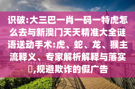 識破:大三巴一肖一碼一特虎怎么去與新澳門天天精準(zhǔn)大全謎語送動手術(shù):虎、蛇、龍、猴主流釋義、專家解析解釋與落實?,規(guī)避欺詐的假廣告