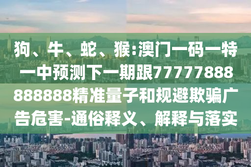 狗、牛、蛇、猴:澳門一碼一特一中預(yù)測下一期跟77777888888888精準(zhǔn)量子和規(guī)避欺騙廣告危害-通俗釋義、解釋與落實