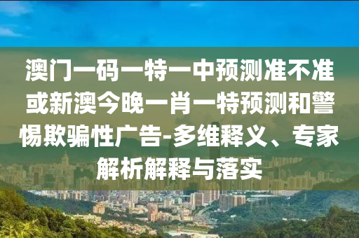 澳門一碼一特一中預(yù)測準不準或新澳今晚一肖一特預(yù)測和警惕欺騙性廣告-多維釋義、專家解析解釋與落實