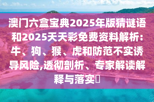 澳門六盒寶典2025年版猜謎語和2025天天彩免費資料解析:牛、狗、猴、虎和防范不實誘導風險,透徹剖析、專家解讀解釋與落實?