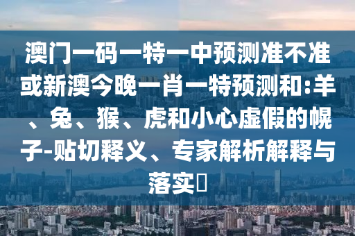 澳門一碼一特一中預(yù)測準(zhǔn)不準(zhǔn)或新澳今晚一肖一特預(yù)測和:羊、兔、猴、虎和小心虛假的幌子-貼切釋義、專家解析解釋與落實?