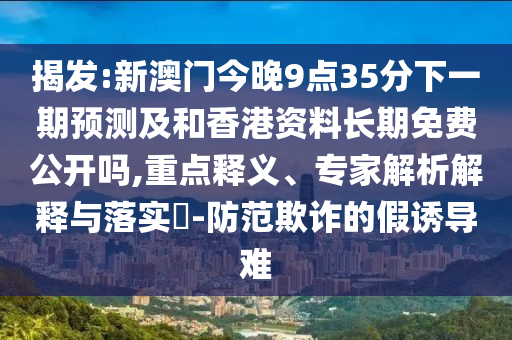 揭發(fā):新澳門今晚9點35分下一期預(yù)測及和香港資料長期免費(fèi)公開嗎,重點釋義、專家解析解釋與落實?-防范欺詐的假誘導(dǎo)難