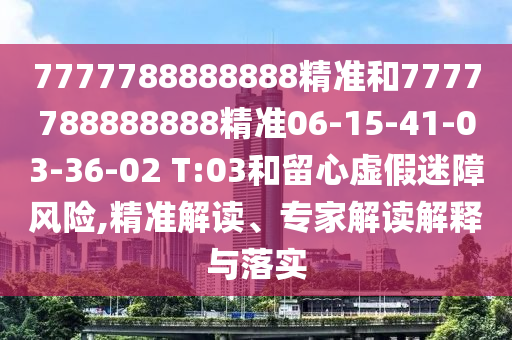 7777788888888精準和7777788888888精準06-15-41-03-36-02 T:03和留心虛假迷障風險,精準解讀、專家解讀解釋與落實