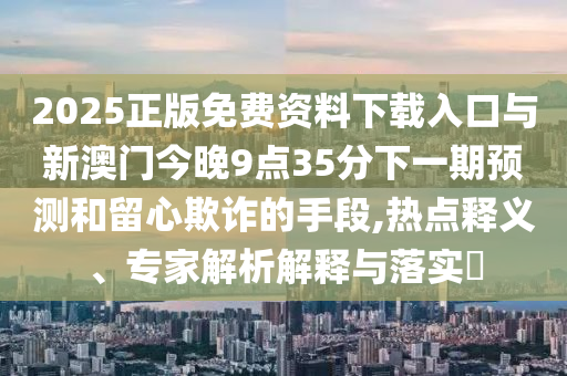 2025正版免費(fèi)資料下載入口與新澳門(mén)今晚9點(diǎn)35分下一期預(yù)測(cè)和留心欺詐的手段,熱點(diǎn)釋義、專(zhuān)家解析解釋與落實(shí)?