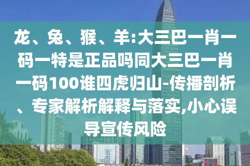 龍、兔、猴、羊:大三巴一肖一碼一特是正品嗎同大三巴一肖一碼100誰四虎歸山-傳播剖析、專家解析解釋與落實,小心誤導(dǎo)宣傳風(fēng)險