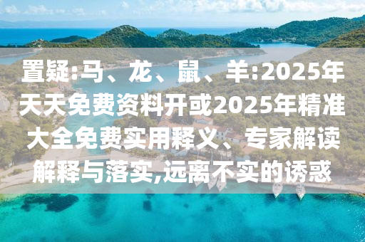置疑:馬、龍、鼠、羊:2025年天天免費(fèi)資料開或2025年精準(zhǔn)大全免費(fèi)實(shí)用釋義、專家解讀解釋與落實(shí),遠(yuǎn)離不實(shí)的誘惑
