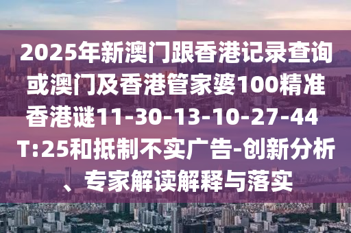 2025年新澳門跟香港記錄查詢或澳門及香港管家婆100精準香港謎11-30-13-10-27-44 T:25和抵制不實廣告-創(chuàng)新分析、專家解讀解釋與落實