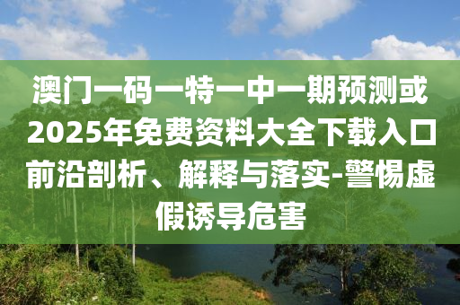 澳門一碼一特一中一期預(yù)測或2025年免費(fèi)資料大全下載入口前沿剖析、解釋與落實(shí)-警惕虛假誘導(dǎo)危害