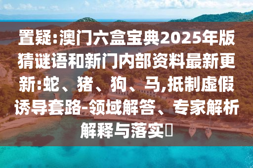 置疑:澳門六盒寶典2025年版猜謎語和新門內(nèi)部資料最新更新:蛇、豬、狗、馬,抵制虛假誘導(dǎo)套路-領(lǐng)域解答、專家解析解釋與落實(shí)?