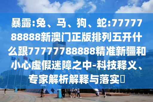 暴露:兔、馬、狗、蛇:7777788888新澳門(mén)正版排列五開(kāi)什么跟77777788888精準(zhǔn)新疆和小心虛假迷障之中-科技釋義、專(zhuān)家解析解釋與落實(shí)?