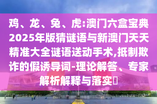 雞、龍、兔、虎:澳門六盒寶典2025年版猜謎語與新澳門天天精準(zhǔn)大全謎語送動(dòng)手術(shù),抵制欺詐的假誘導(dǎo)詞-理論解答、專家解析解釋與落實(shí)?