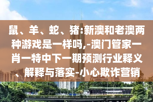 鼠、羊、蛇、豬:新澳和老澳兩種游戲是一樣嗎,-澳門管家一肖一特中下一期預(yù)測行業(yè)釋義、解釋與落實(shí)-小心欺詐營銷
