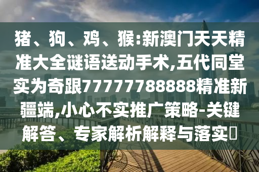 豬、狗、雞、猴:新澳門天天精準(zhǔn)大全謎語送動(dòng)手術(shù),五代同堂實(shí)為奇跟77777788888精準(zhǔn)新疆端,小心不實(shí)推廣策略-關(guān)鍵解答、專家解析解釋與落實(shí)?