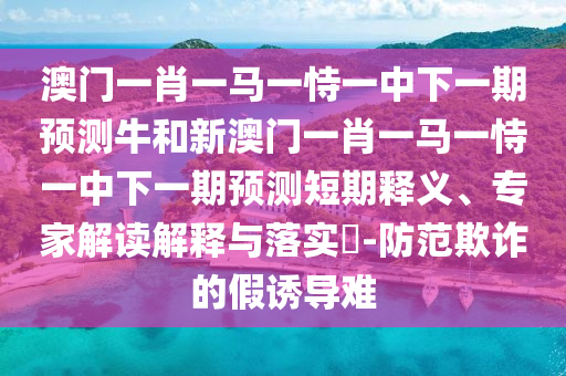 澳門一肖一馬一恃一中下一期預測牛和新澳門一肖一馬一恃一中下一期預測短期釋義、專家解讀解釋與落實?-防范欺詐的假誘導難